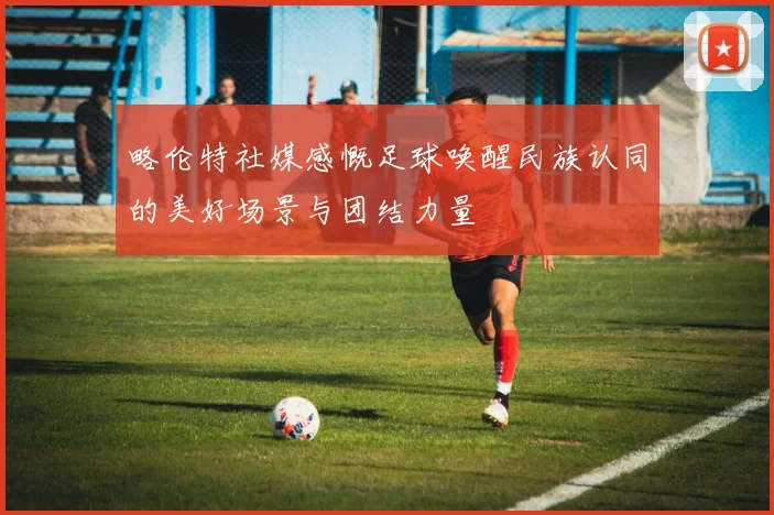 略伦特社媒感慨足球唤醒民族认同的美好场景与团结力量