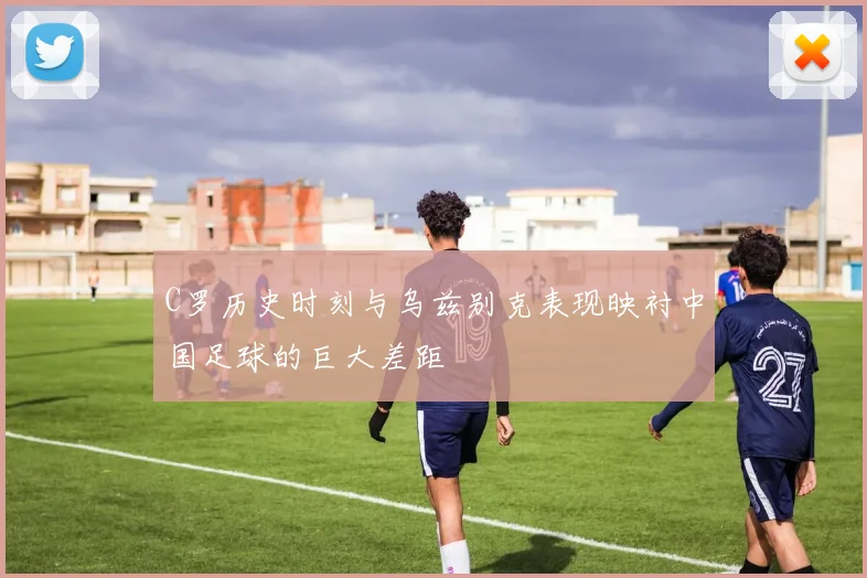 C罗历史时刻与乌兹别克表现映衬中国足球的巨大差距