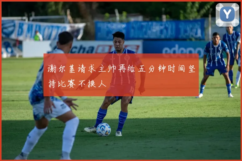 谢尔基请求主帅再给五分钟时间坚持比赛不换人