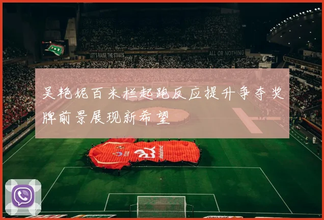 吴艳妮百米栏起跑反应提升争夺奖牌前景展现新希望