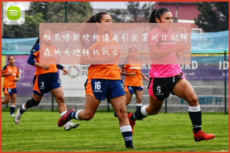 维尼修斯续约僵局引发罢训计划阿森纳或迎转机机会