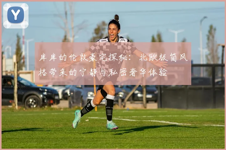 库库的伦敦豪宅探秘：北欧极简风格带来的宁静与私密奢华体验