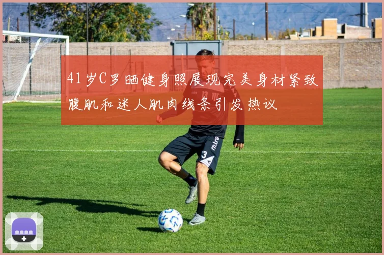 41岁C罗晒健身照展现完美身材紧致腹肌和迷人肌肉线条引发热议