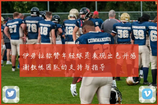 伊劳拉称赞年轻球员表现出色并感谢教练团队的支持与指导